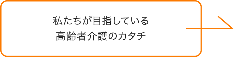 私たちが目指している 高齢者介護のカタチ