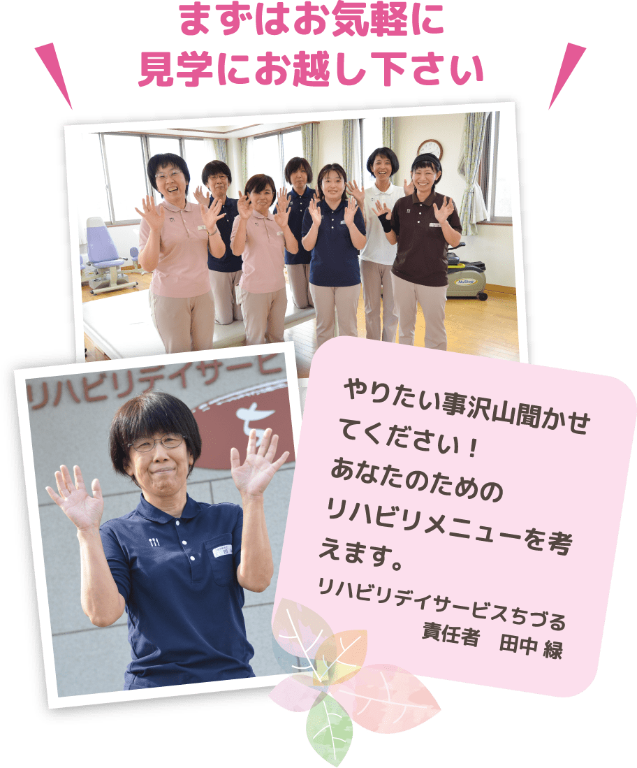 まずはお気軽に見学にお越し下さい　やりたい事沢山聞かせてください！あなたのためのリハビリメニューを考えます。リハビリデイサービスちづる　責任者　田中 緑