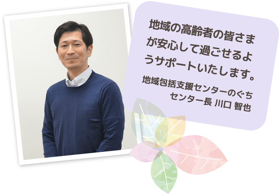 地域の高齢者の皆さまが安心して過ごせるようサポートいたします。 地域包括支援センターのぐち センター長 川口 智也