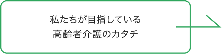 私たちが目指している 高齢者介護のカタチ