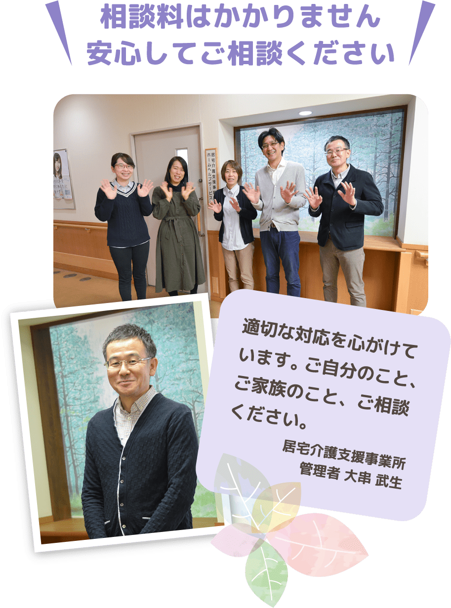 相談料はかかりません 安心してご相談ください　適切な対応を心がけています。ご自分のこと、ご家族のこと、ご相談ください。　居宅介護支援事業所　管理者 大串 武生