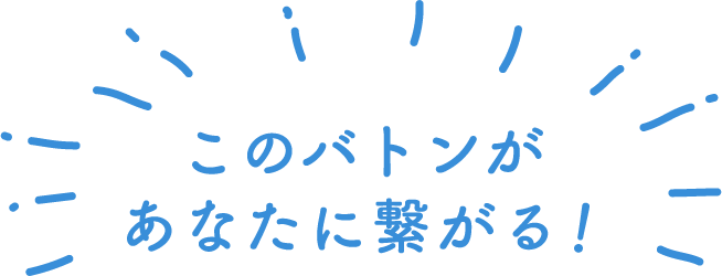 このバトンがあなたに繋がる！