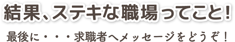 結果、ステキな職場ってこと！最後に・・・求職者へメッセージをどうぞ！