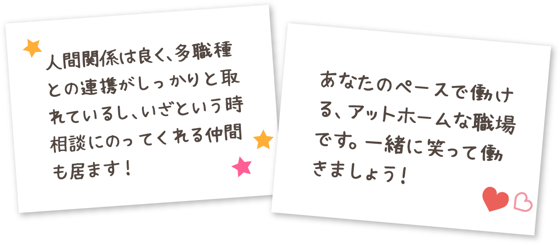 人間関係は良く、多職種との連携がしっかりと取れているし、いざという時相談にのってくれる仲間も居ます！ あなたのペースで働ける、アットホームな職場です。一緒に笑って働きましょう！