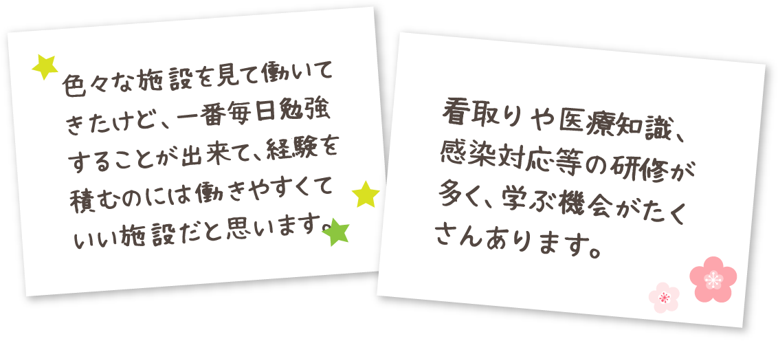 色々な施設を見て働いてきたけど、一番毎日勉強することが出来て、経験を積むのには働きやすくていい施設だと思います。 看取りや医療知識、感染対応等の研修が多く、学ぶ機会がたくさんあります。