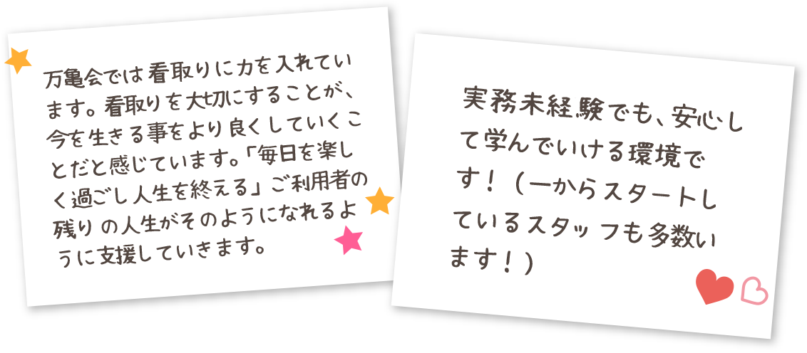 万亀会では看取りに力を入れています。看取りを大切にすることが、今を生きる事をより良くしていくことだと感じています。「毎日を楽しく過ごし人生を終える」ご利用者の残りの人生がそのようになれるように支援していきます。 実務未経験でも、安心して学んでいける環境です！（一からスタートしているスタッフも多数います！）