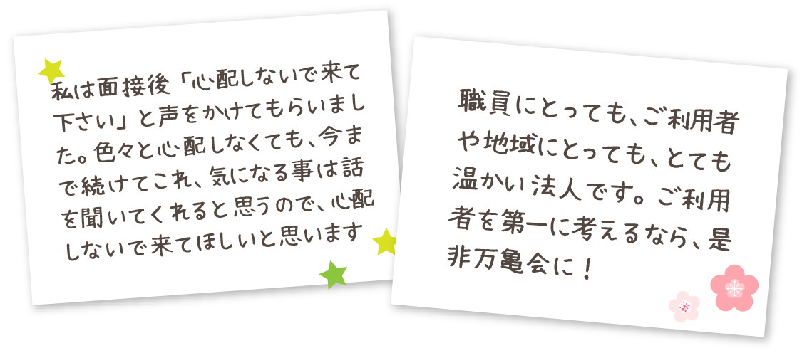 私は面接後「心配しないで来て下さい」と声をかけてもらいました。色々と心配しなくても、今まで続けてこれ、気になる事は話を聞いてくれると思うので、心配しないで来てほしいと思います 職員にとっても、ご利用者様や地域にとっても、とても温かい法人です。ご利用者を第一に考えるなら、是非万亀会に！