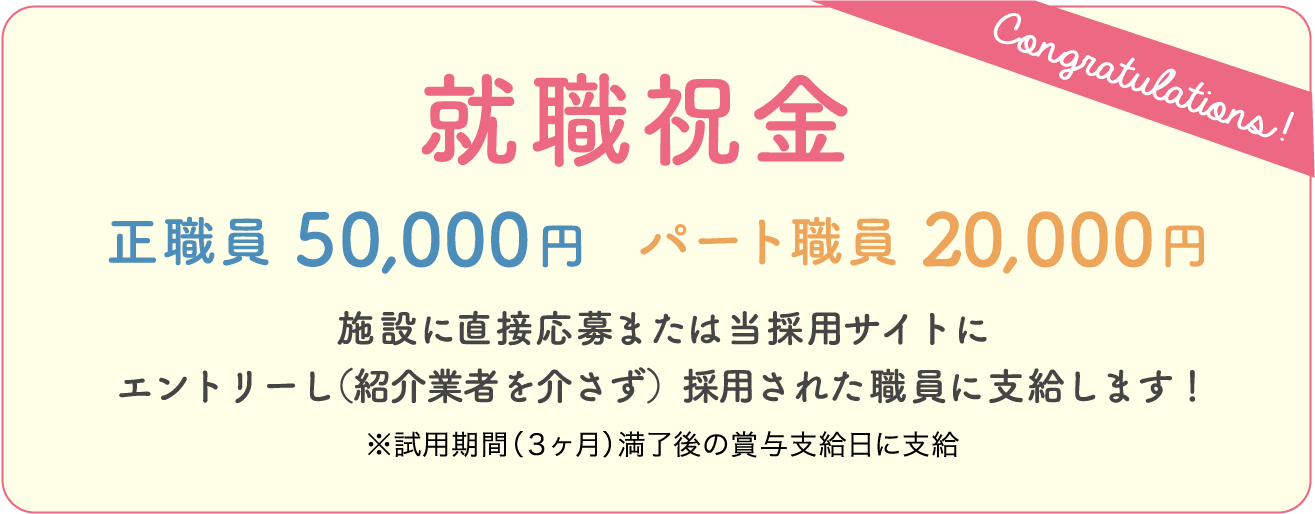 Congratulations!　就職祝金　正職員50,000円  パート職員20,000円　施設に直接応募または当採用サイトにエントリーし（紹介業者を介さず）採用された職員に支給します！※試用期間（３ヶ月）満了後の賞与支給日に支給