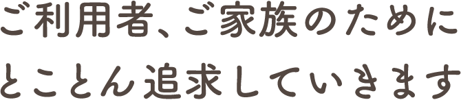 ご利用者、ご家族のために とことん追求していきます