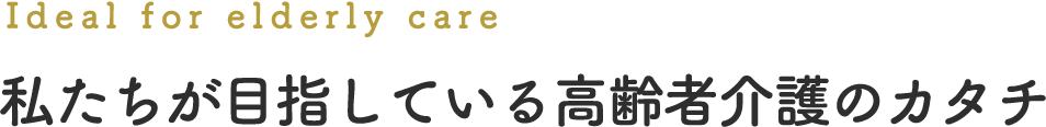 Ideal for elderly care 私たちが目指している高齢者介護のカタチ