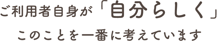 ご利用者自身が「自分らしく」このことを一番に考えています