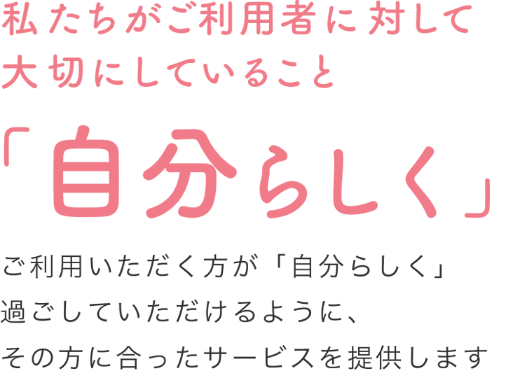 私たちがご利用者に対して大切にしていること「自分らしく」ご利用いただく方が「自分らしく」過ごしていただけるように、その方に合ったサービスを提供します