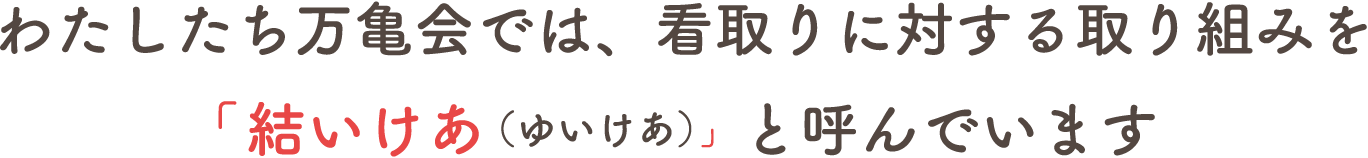 わたしたち万亀会では、看取りに対する取り組みを「結いけあ（ゆいけあ）」と呼んでいます