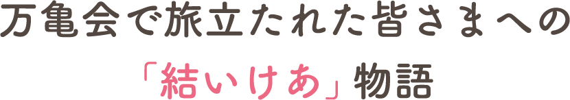 万亀会で旅立たれた皆さまへの「結いけあ」物語